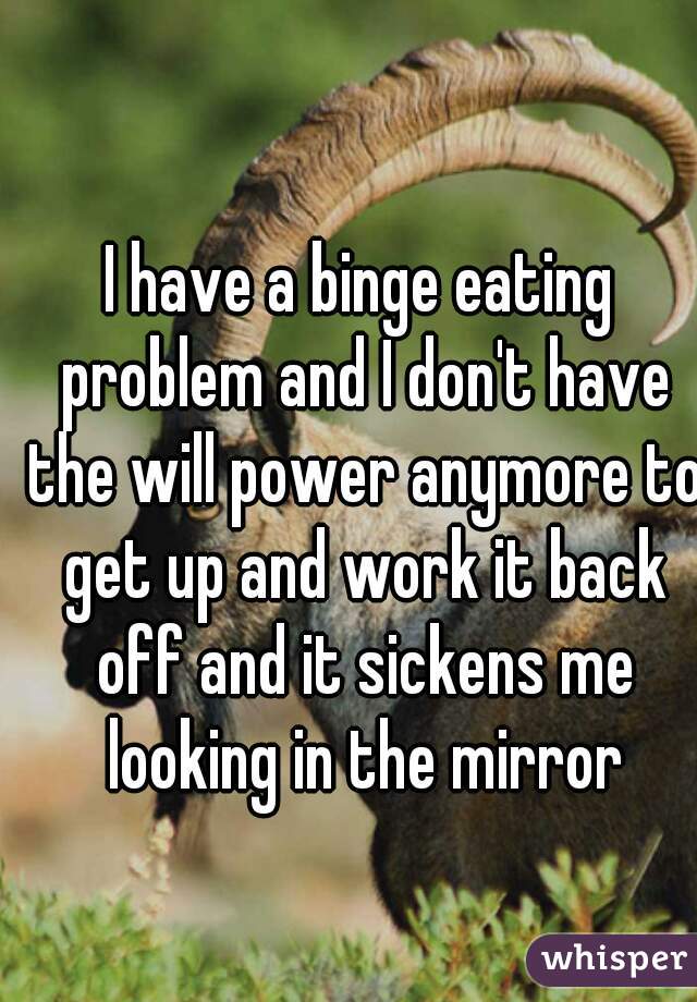 I have a binge eating problem and I don't have the will power anymore to get up and work it back off and it sickens me looking in the mirror