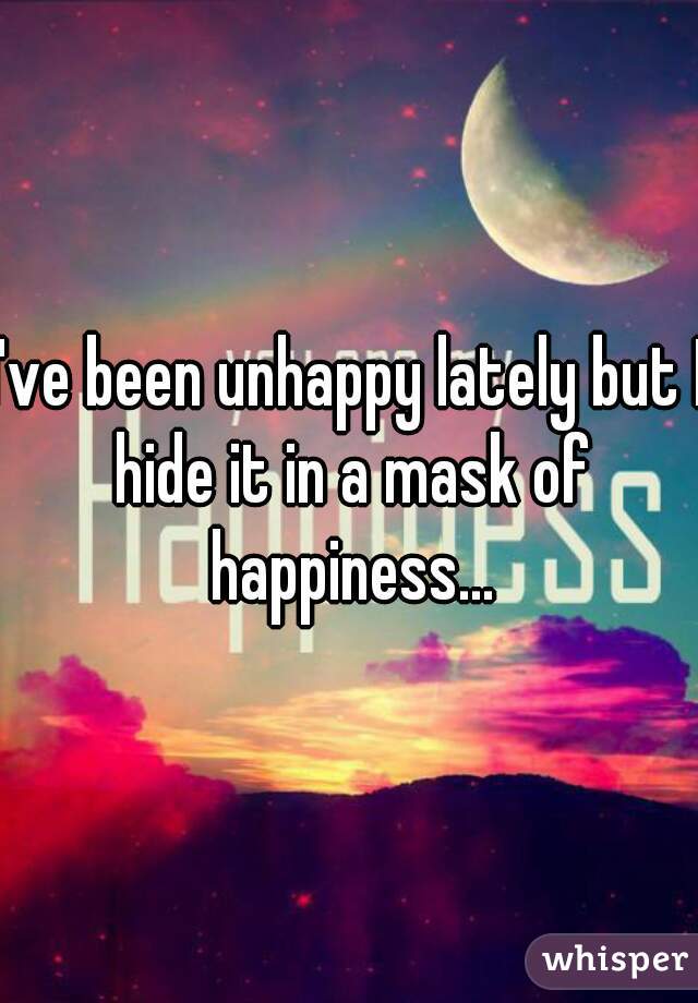 I've been unhappy lately but I hide it in a mask of happiness...