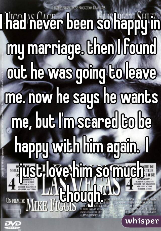 I had never been so happy in my marriage. then I found out he was going to leave me. now he says he wants me, but I'm scared to be happy with him again.  I just love him so much though.