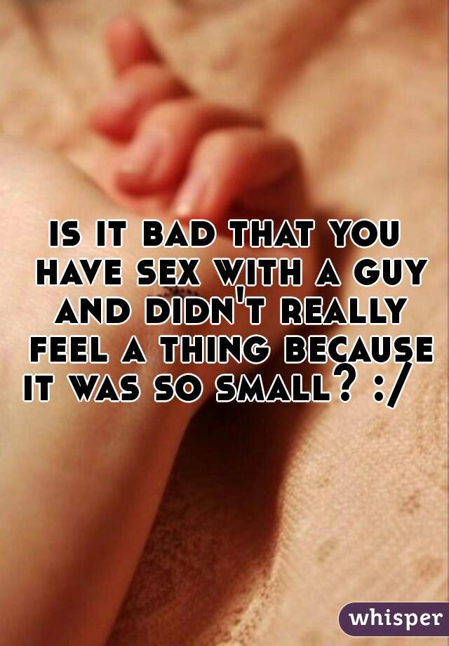 is it bad that you have sex with a guy and didn't really feel a thing because it was so small? :/  