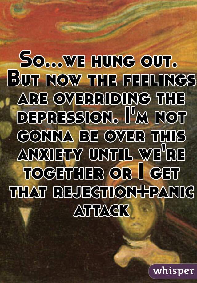 So...we hung out. But now the feelings are overriding the depression. I'm not gonna be over this anxiety until we're together or I get that rejection+panic attack