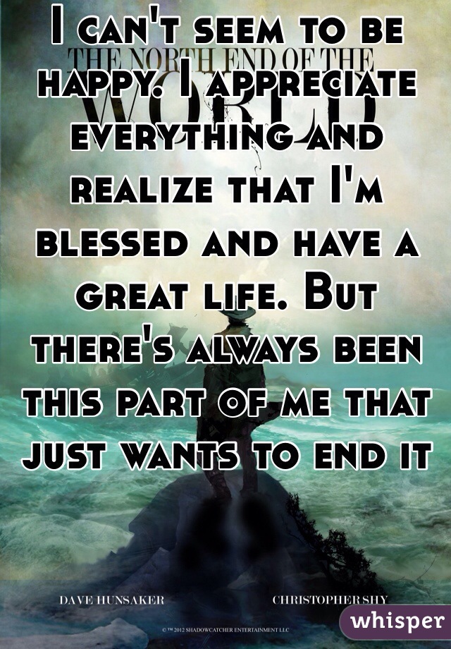 I can't seem to be happy. I appreciate everything and realize that I'm blessed and have a great life. But there's always been this part of me that just wants to end it 