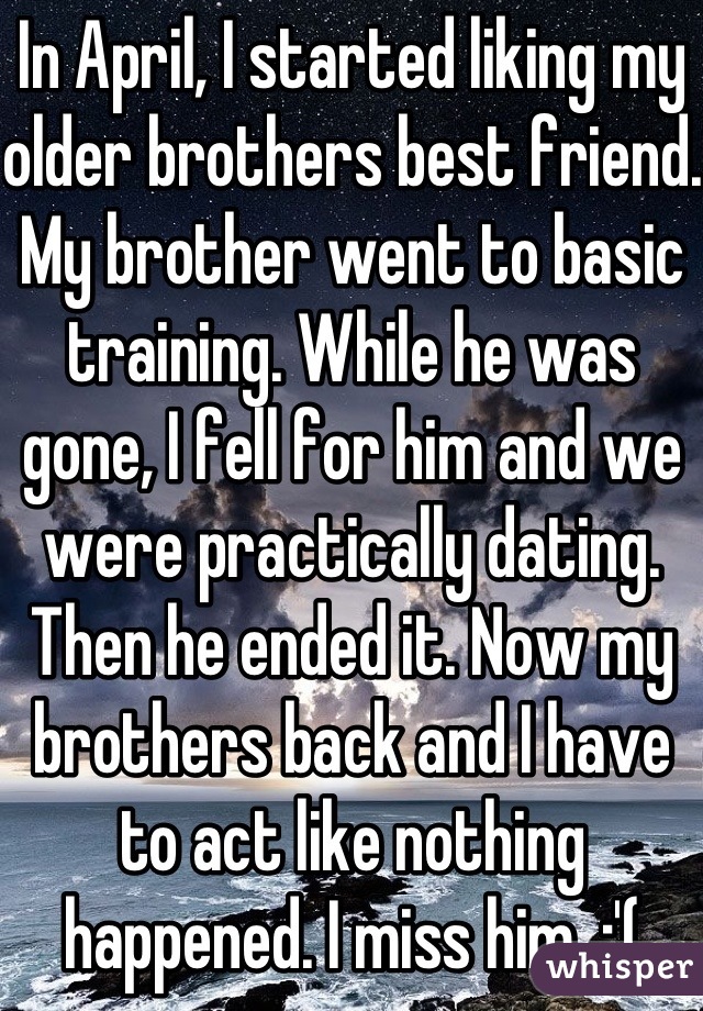 In April, I started liking my older brothers best friend. My brother went to basic training. While he was gone, I fell for him and we were practically dating. Then he ended it. Now my brothers back and I have to act like nothing happened. I miss him. :'(