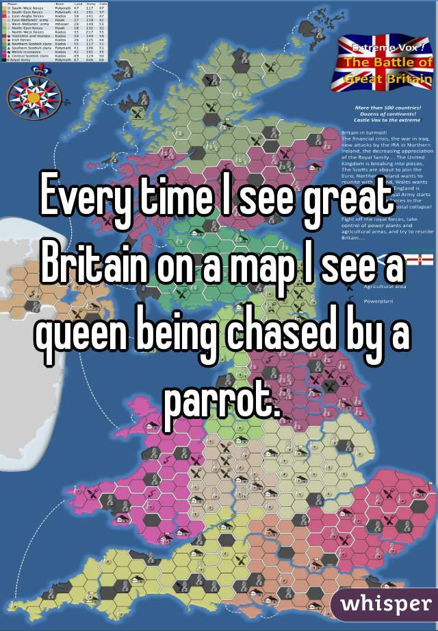 Every time I see great Britain on a map I see a queen being chased by a parrot.