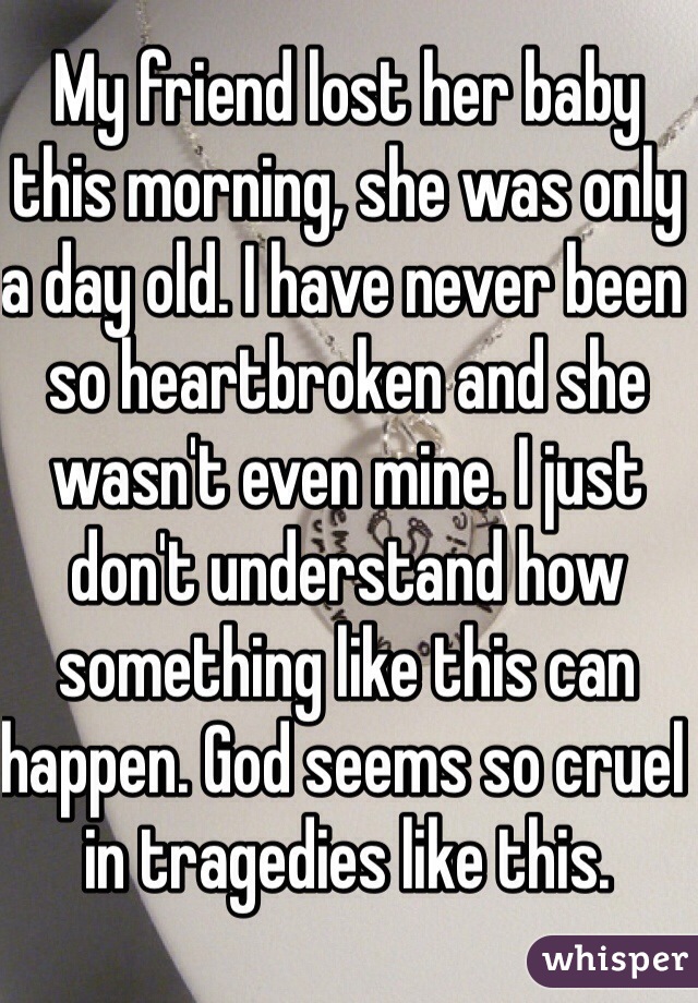 My friend lost her baby this morning, she was only a day old. I have never been so heartbroken and she wasn't even mine. I just don't understand how something like this can happen. God seems so cruel in tragedies like this.