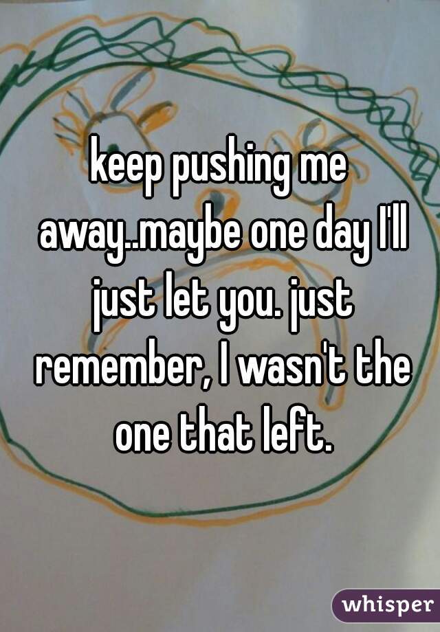 keep pushing me away..maybe one day I'll just let you. just remember, I wasn't the one that left.