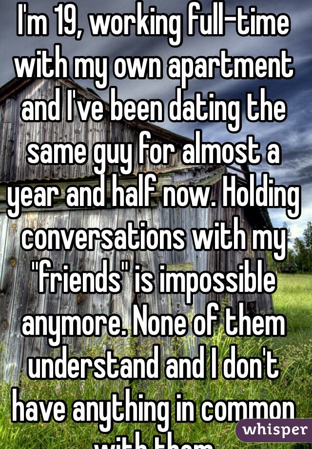 I'm 19, working full-time with my own apartment and I've been dating the same guy for almost a year and half now. Holding conversations with my "friends" is impossible anymore. None of them understand and I don't have anything in common with them