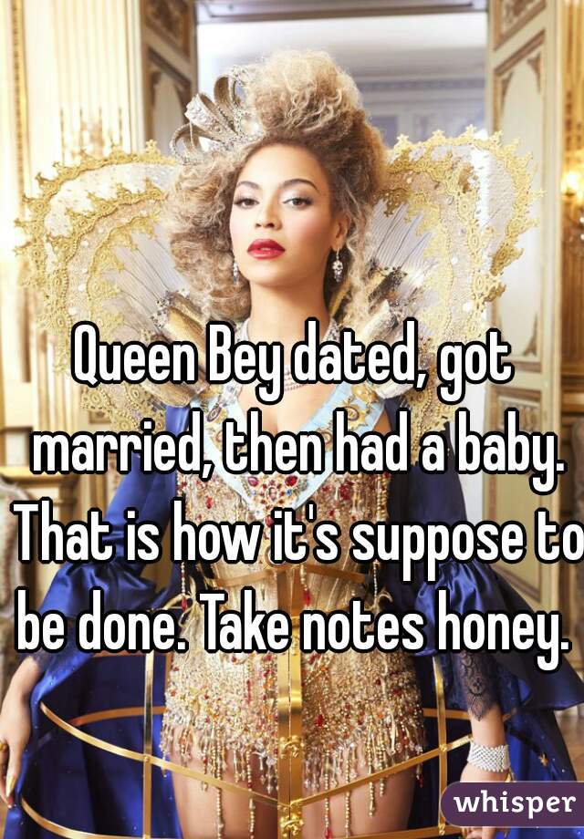 Queen Bey dated, got married, then had a baby. That is how it's suppose to be done. Take notes honey. 