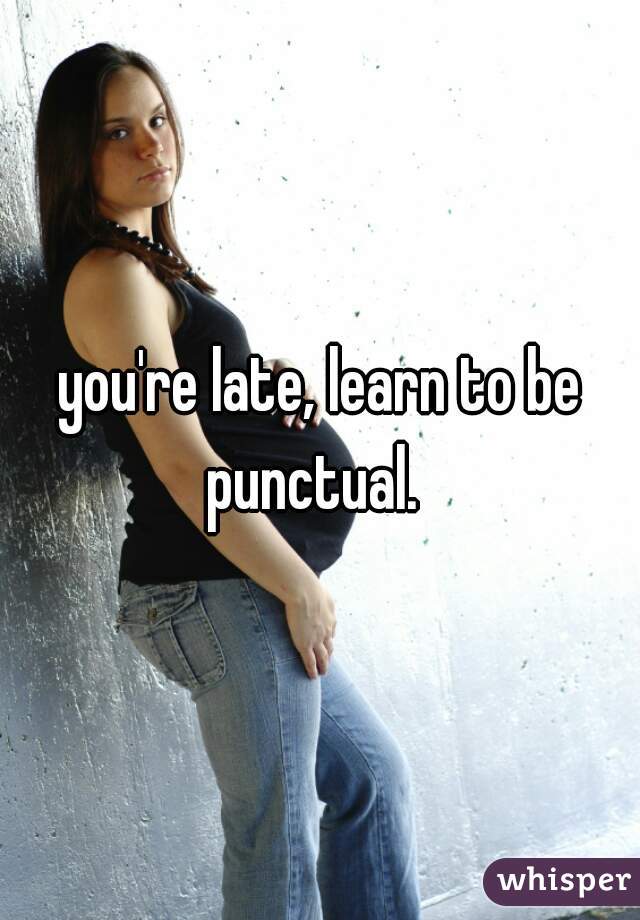 you're late, learn to be punctual.  