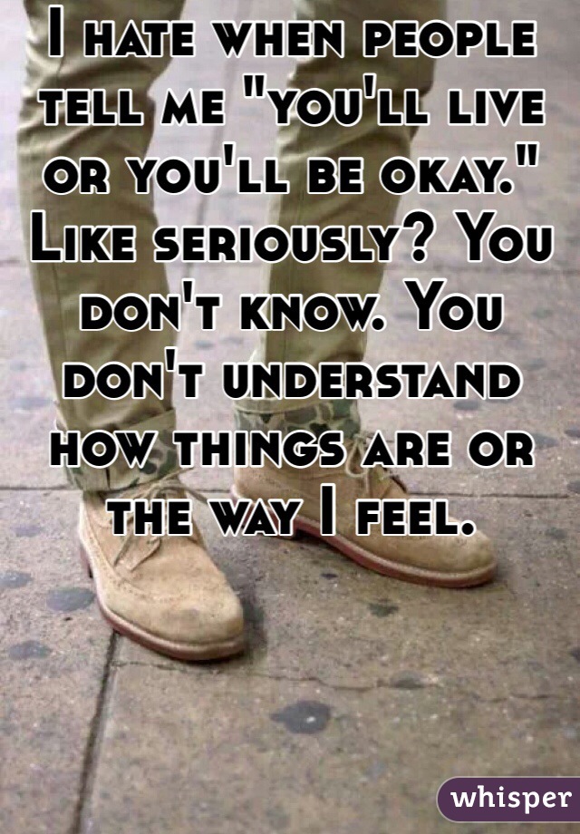 I hate when people tell me "you'll live or you'll be okay."  Like seriously? You don't know. You don't understand how things are or the way I feel. 