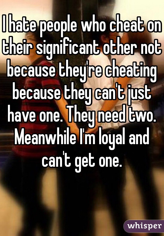 I hate people who cheat on their significant other not because they're cheating because they can't just have one. They need two. Meanwhile I'm loyal and can't get one. 