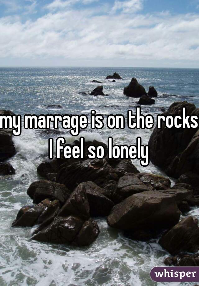 my marrage is on the rocks I feel so lonely 