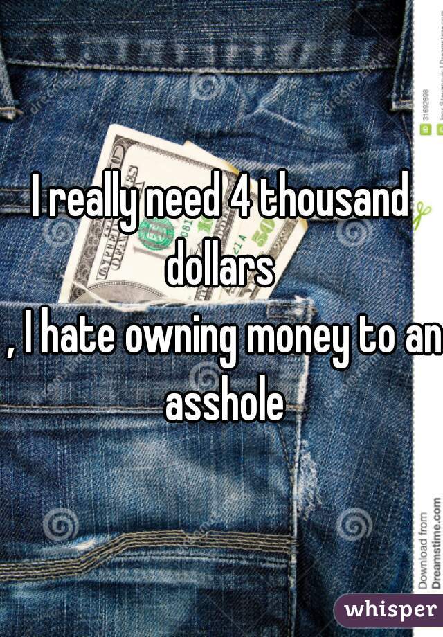 I really need 4 thousand dollars 
 , I hate owning money to an asshole