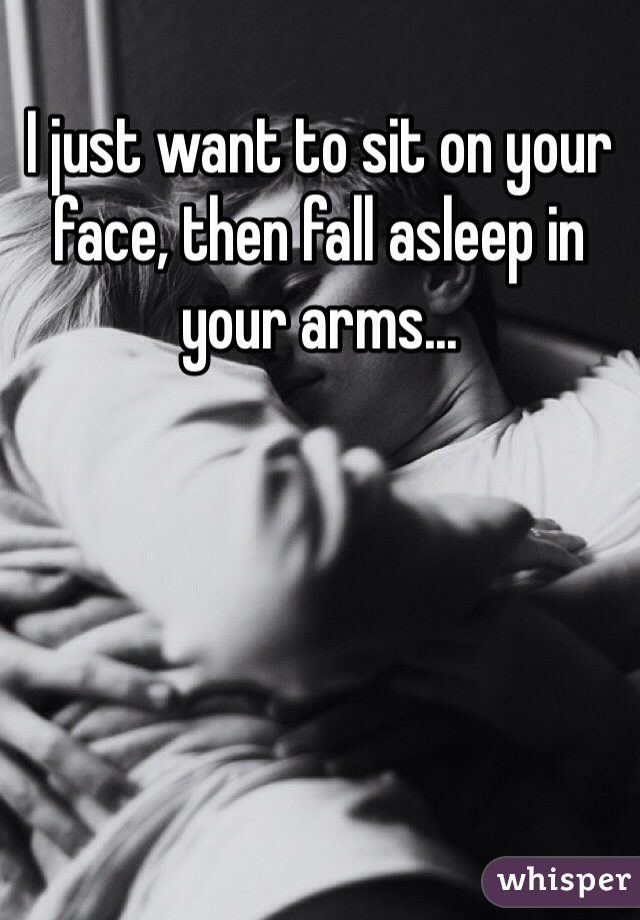 I just want to sit on your face, then fall asleep in your arms...