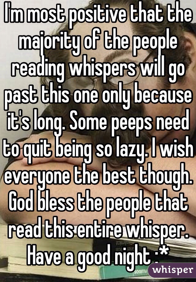 I'm most positive that the majority of the people reading whispers will go past this one only because it's long. Some peeps need to quit being so lazy. I wish everyone the best though. God bless the people that read this entire whisper. Have a good night :*  