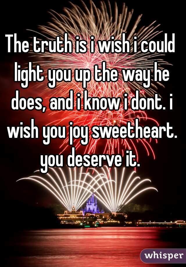 The truth is i wish i could light you up the way he does, and i know i dont. i wish you joy sweetheart. you deserve it. 