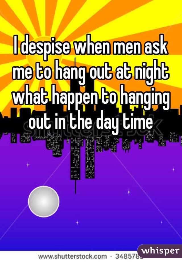 I despise when men ask me to hang out at night what happen to hanging out in the day time 