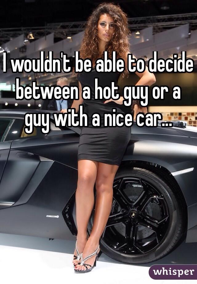 I wouldn't be able to decide between a hot guy or a guy with a nice car...
