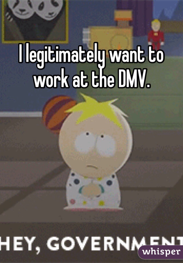 I legitimately want to work at the DMV.