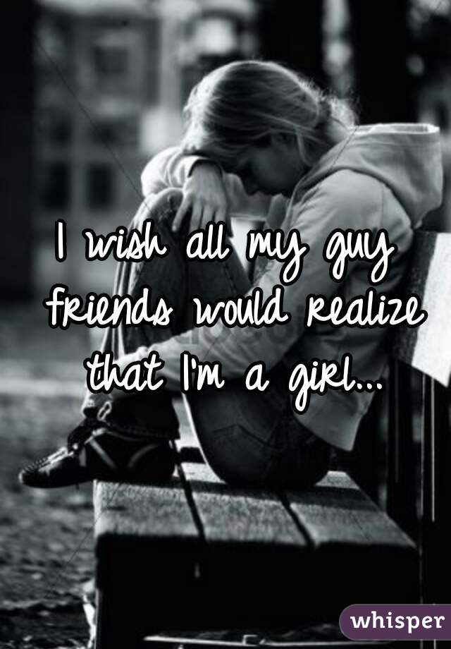 I wish all my guy friends would realize that I'm a girl...