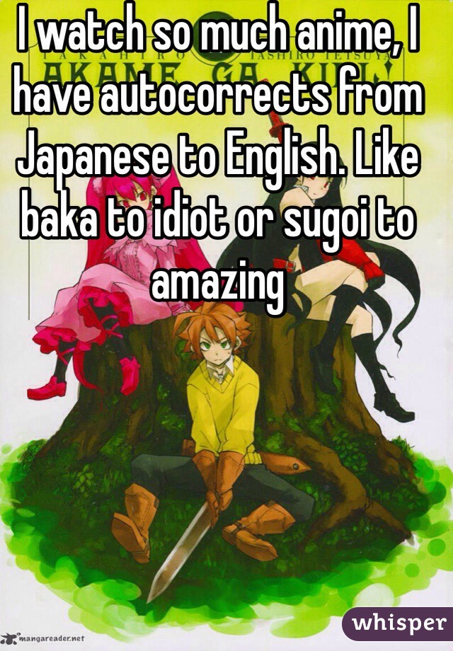 I watch so much anime, I have autocorrects from Japanese to English. Like baka to idiot or sugoi to amazing