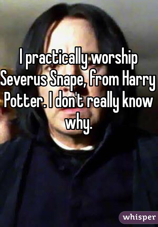 I practically worship Severus Snape, from Harry Potter. I don't really know why.