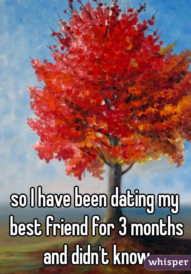 so I have been dating my best friend for 3 months and didn't know