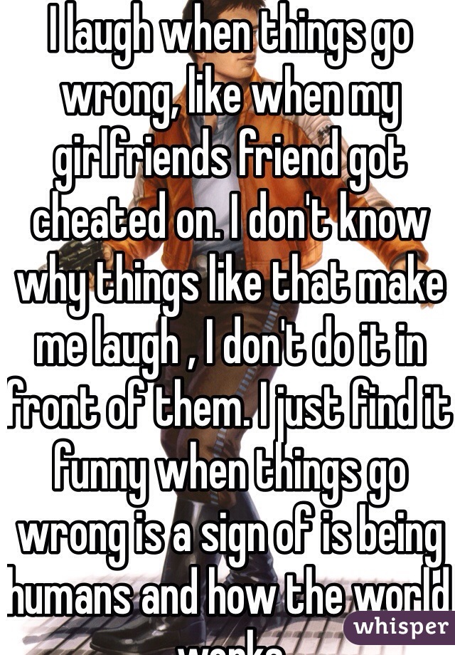 I laugh when things go wrong, like when my girlfriends friend got cheated on. I don't know why things like that make me laugh , I don't do it in front of them. I just find it funny when things go wrong is a sign of is being humans and how the world works