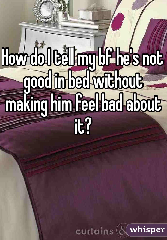 How do I tell my bf he's not good in bed without making him feel bad about it? 