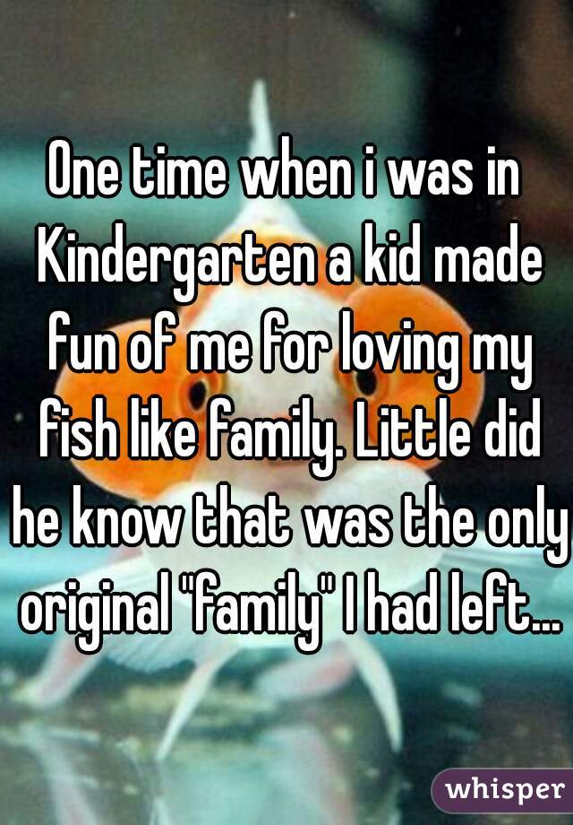 One time when i was in Kindergarten a kid made fun of me for loving my fish like family. Little did he know that was the only original "family" I had left...