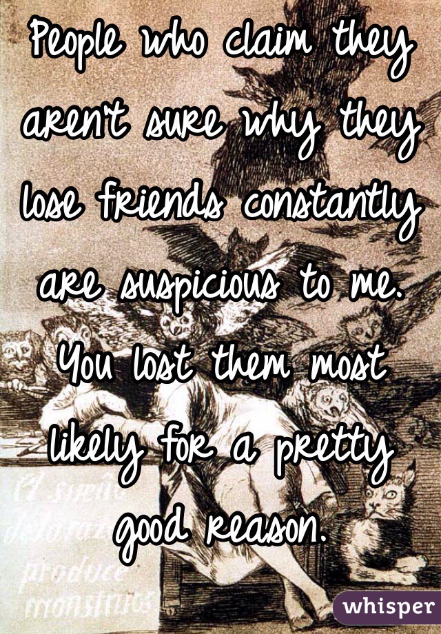 People who claim they aren't sure why they lose friends constantly are suspicious to me. You lost them most likely for a pretty good reason.