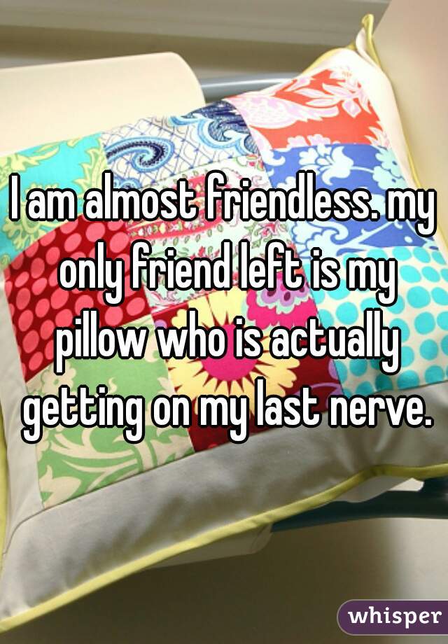 I am almost friendless. my only friend left is my pillow who is actually getting on my last nerve.