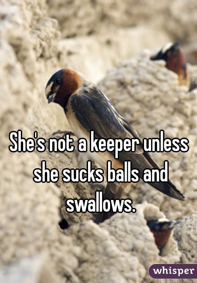 She's not a keeper unless she sucks balls and swallows.