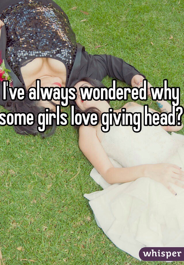 I've always wondered why some girls love giving head?