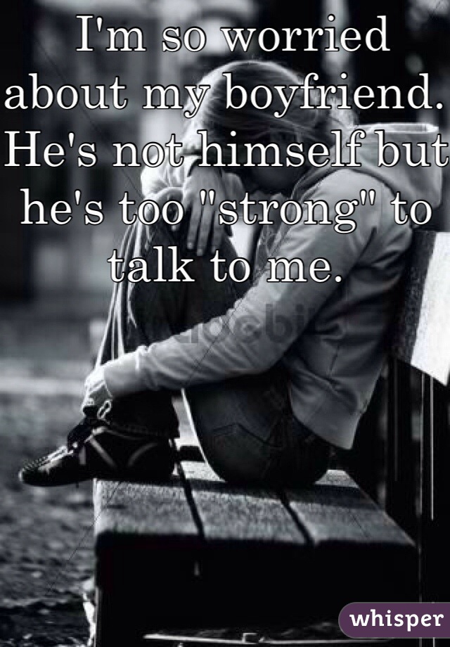  I'm so worried about my boyfriend. He's not himself but he's too "strong" to talk to me. 