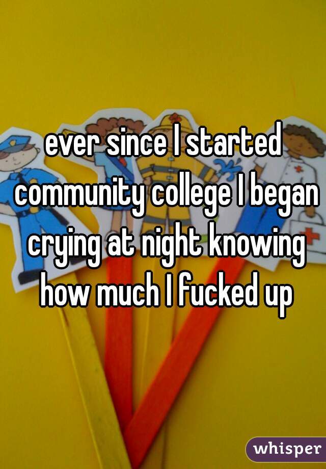 ever since I started community college I began crying at night knowing how much I fucked up