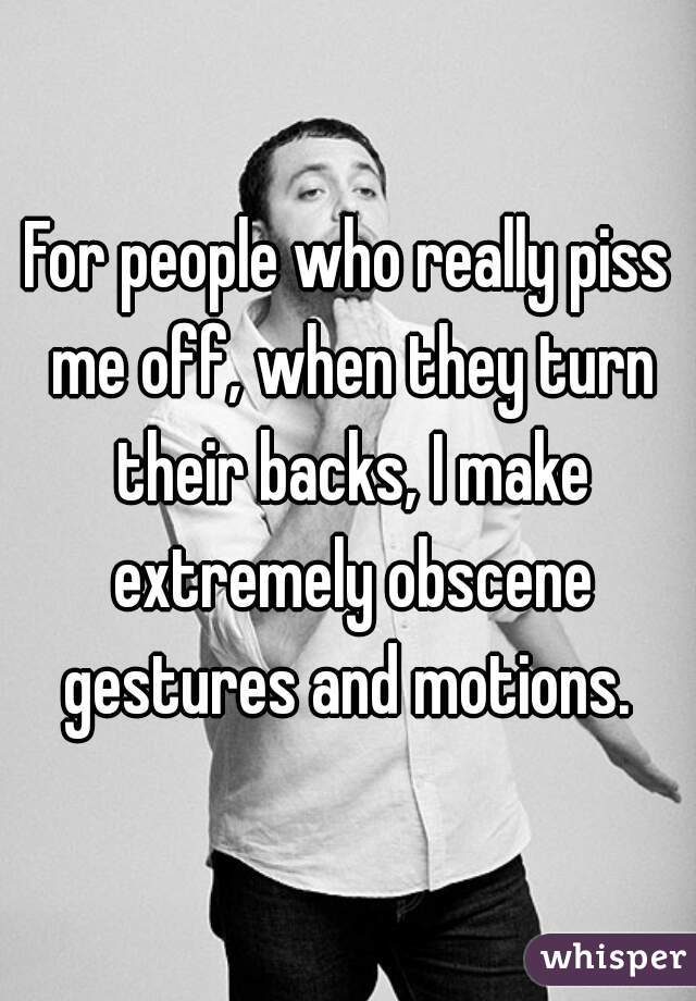 For people who really piss me off, when they turn their backs, I make extremely obscene gestures and motions. 