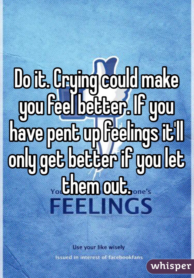 Do it. Crying could make you feel better. If you have pent up feelings it'll only get better if you let them out. 