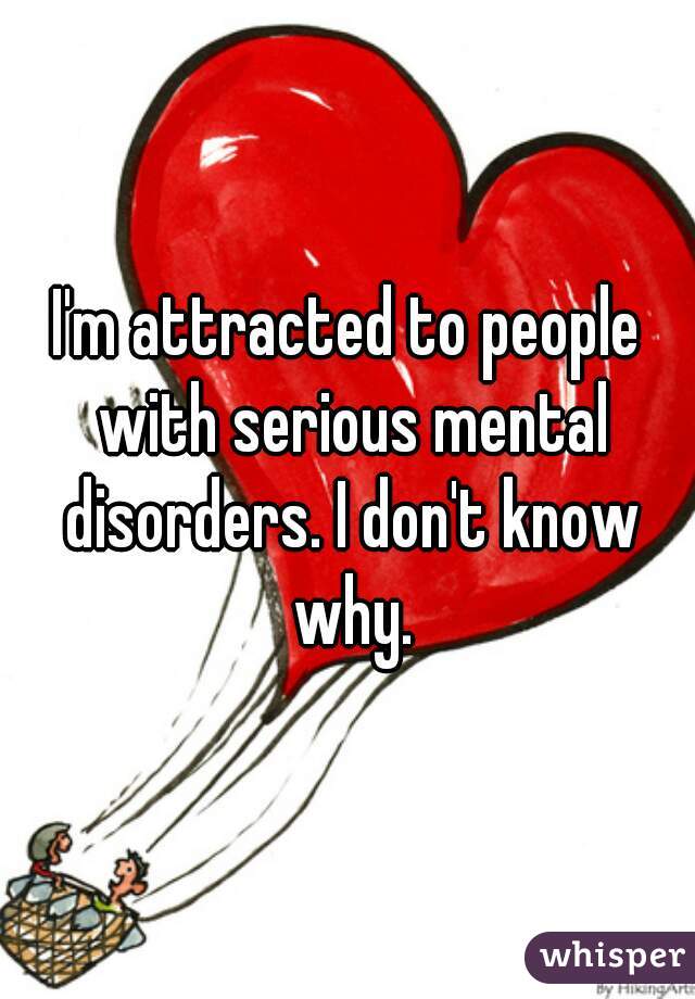 I'm attracted to people with serious mental disorders. I don't know why.