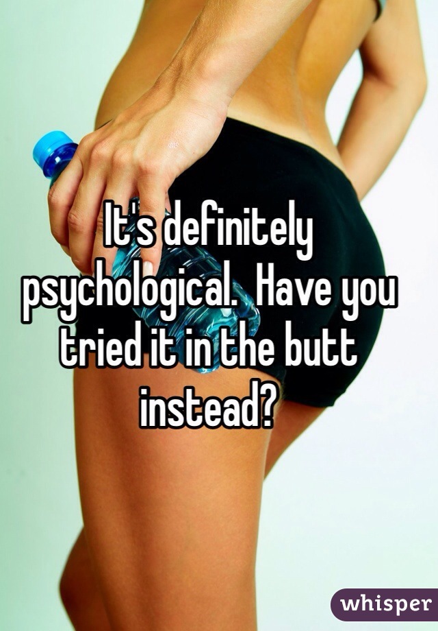 It's definitely psychological.  Have you tried it in the butt instead?