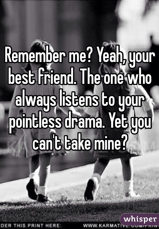 Remember me? Yeah, your best friend. The one who always listens to your pointless drama. Yet you can't take mine? 