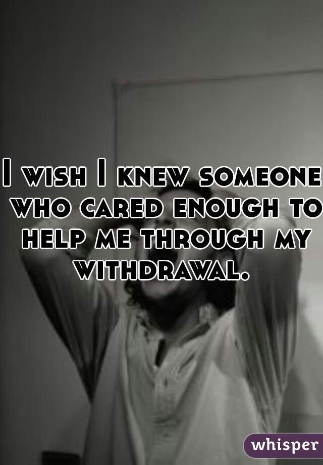 I wish I knew someone who cared enough to help me through my withdrawal. 