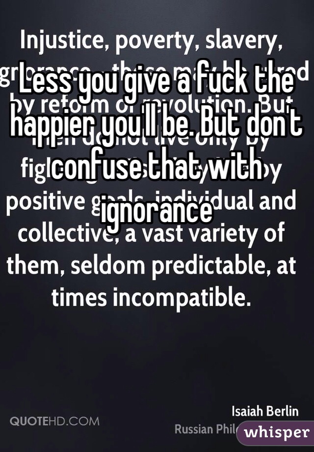 Less you give a fuck the happier you'll be. But don't confuse that with ignorance