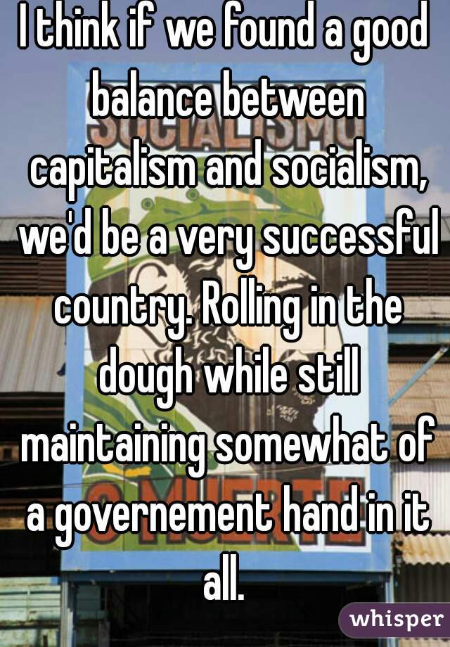 I think if we found a good balance between capitalism and socialism, we'd be a very successful country. Rolling in the dough while still maintaining somewhat of a governement hand in it all. 
