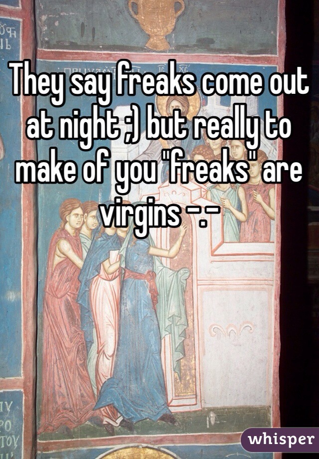 They say freaks come out at night ;) but really to make of you "freaks" are virgins -.- 