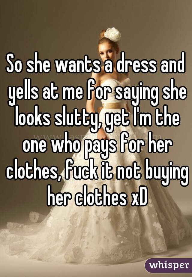 So she wants a dress and yells at me for saying she looks slutty, yet I'm the one who pays for her clothes, fuck it not buying her clothes xD