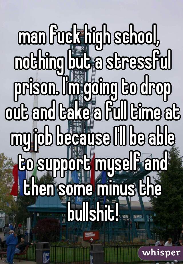 man fuck high school,  nothing but a stressful prison. I'm going to drop out and take a full time at my job because I'll be able to support myself and then some minus the bullshit!