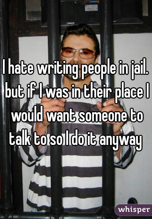 I hate writing people in jail. but if I was in their place I would want someone to talk to so I do it anyway 