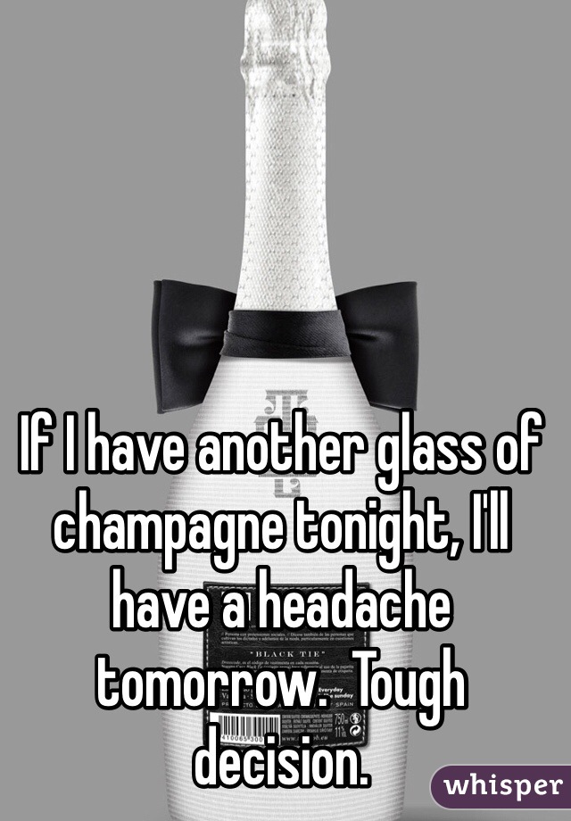 If I have another glass of champagne tonight, I'll have a headache tomorrow.  Tough decision.   