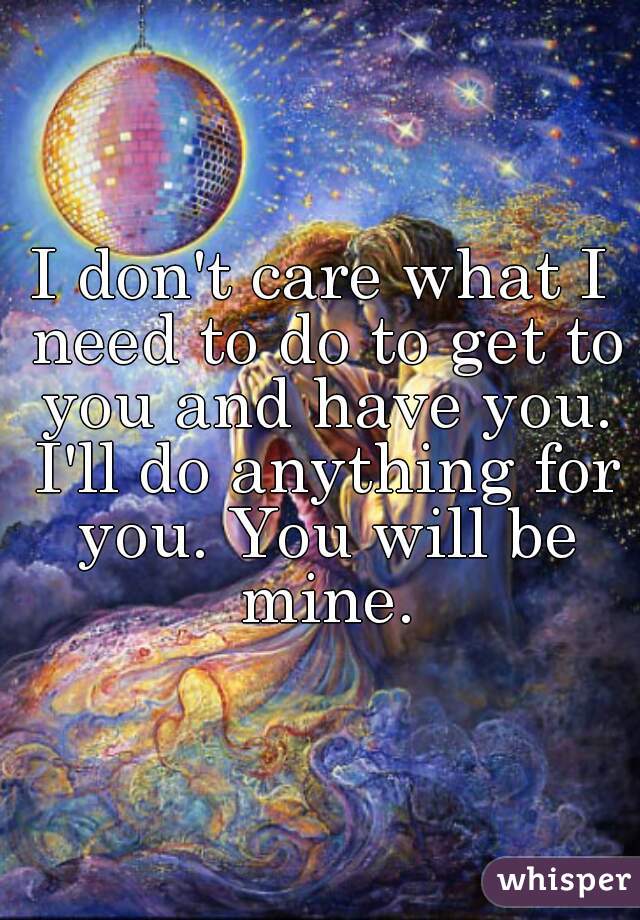 I don't care what I need to do to get to you and have you. I'll do anything for you. You will be mine.